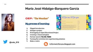 María José Hidalgo-Barquero García
OEP: “The Weather”
My process of learning:
1. Flipped Introduction
2. Analyse a project
3. Prototyping an Open Educational Project
4. Creating a visual metaphor
5. Partner search: The ESL TIMES
6. Turning flat activities into superlearning missions
7. Make a rubric
@cote_818
ictformeictforyou.blogspot.com
 