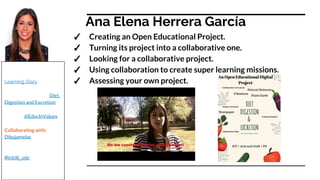 Ana Elena Herrera García
✓ Creating an Open Educational Project.
✓ Turning its project into a collaborative one.
✓ Looking for a collaborative project.
✓ Using collaboration to create super learning missions.
✓ Assessing your own project.
Check it out!:
Learning Diary
Educational Project: Diet,
Digestion and Excretion
Twitter: @EducInValues
Collaborating with:
Dibujamelas
Our hashtag on twitter:
#iictclil_urjc
 