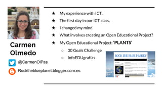 Carmen
Olmedo
★ My experience with ICT.
★ The first day in our ICT class.
★ I changed my mind.
★ What involves creating an Open Educational Project?
★ My Open Educational Project: ‘PLANTS’
○ 30 Goals Challenge
○ InfoEDUgrafías
@CarmenOlPas
Rocktheblueplanet.blogger.com.es
 