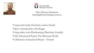 Liher Moreno Sarmiento
learningdiaryitc.blogspot.com.es
*Using social media (Facebook, twitter, Gmail)
*Open a learning diary with blogger
*Using online tools (Pics4learning, Piktochart, Genially)
*CLIL Educational Project: The Dinosaurs World
*Collaborative Educational Project – Twima6
 