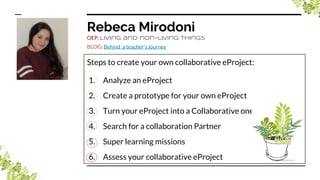 Rebeca Mirodoni
OEP: Living and non-living things
BLOG: Behind a teacher’s journey
Steps to create your own collaborative eProject:
1. Analyze an eProject
2. Create a prototype for your own eProject
3. Turn your eProject into a Collaborative one
4. Search for a collaboration Partner
5. Super learning missions
6. Assess your collaborative eProject
 