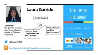 Laura Garrido
@laugarri2894
About me:
Pre-primary teacher.
Studying a Master´s
degree in Bilingual
Education
http://beyond-books-and-chalks.blogspot.com.es/
ICT
Learning diary:
“Beyond Books
and Chalks!”
Twitter account
OEP: “People
and the
environment”
 