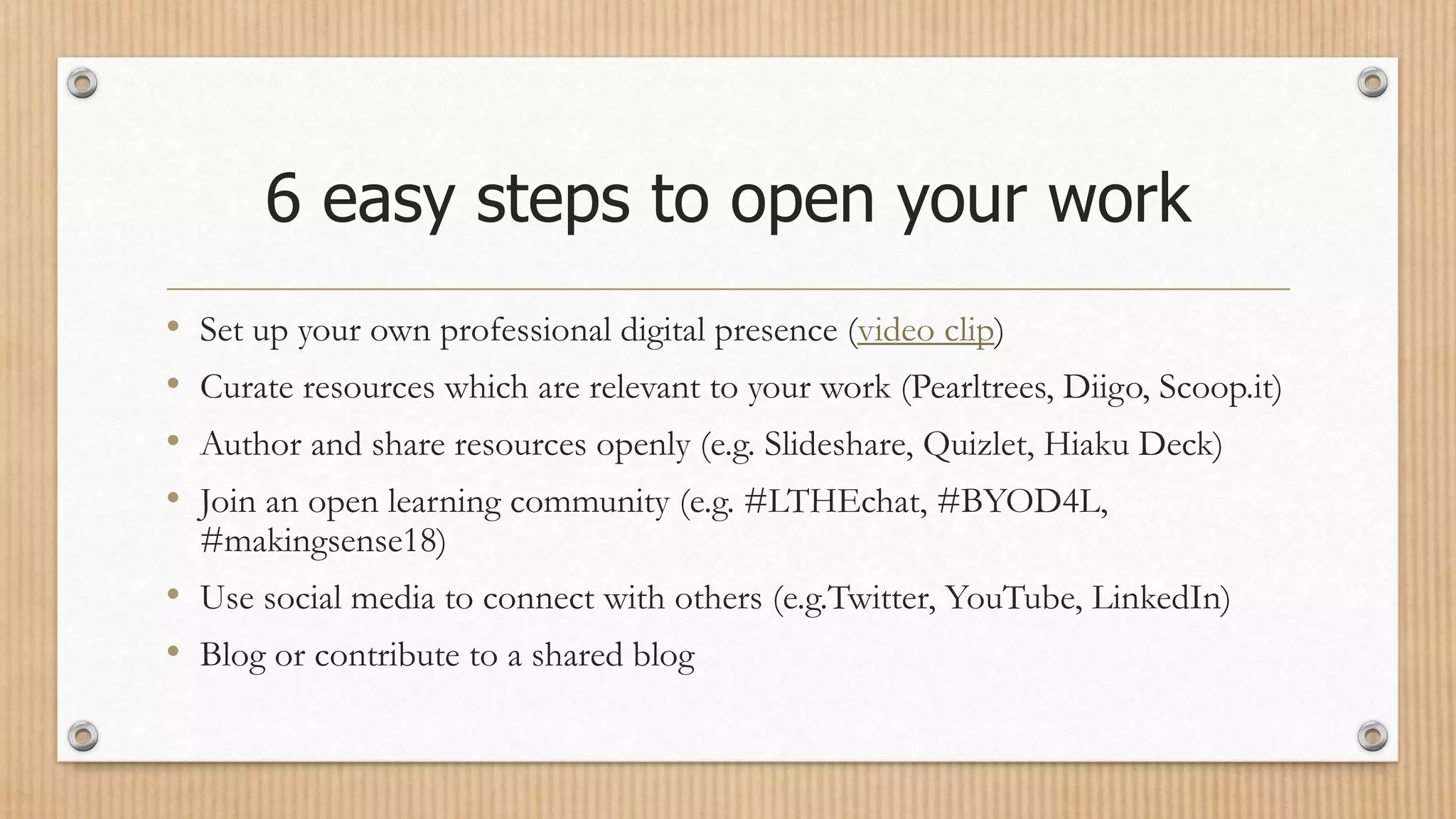 6 easy steps to open your work
• Set up your own professional digital presence (video clip)
• Curate resources which are relevant to your work (Pearltrees, Diigo, Scoop.it)
• Author and share resources openly (e.g. Slideshare, Quizlet, Hiaku Deck)
• Join an open learning community (e.g. #LTHEchat, #BYOD4L,
#makingsense18)
• Use social media to connect with others (e.g.Twitter, YouTube, LinkedIn)
• Blog or contribute to a shared blog
 