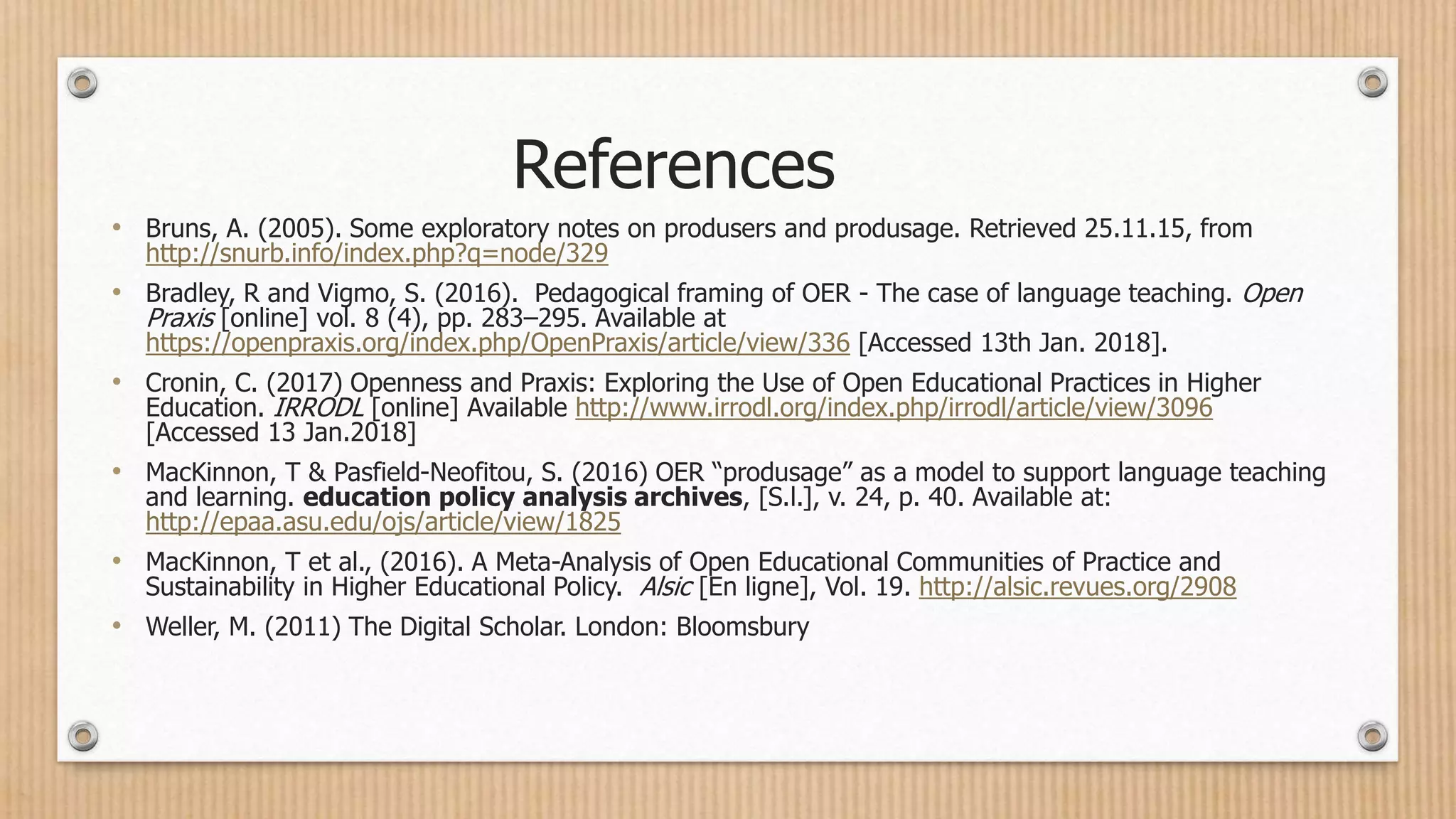 • Bruns, A. (2005). Some exploratory notes on produsers and produsage. Retrieved 25.11.15, from
http://snurb.info/index.php?q=node/329
• Bradley, R and Vigmo, S. (2016). Pedagogical framing of OER - The case of language teaching. Open
Praxis [online] vol. 8 (4), pp. 283–295. Available at
https://openpraxis.org/index.php/OpenPraxis/article/view/336 [Accessed 13th Jan. 2018].
• Cronin, C. (2017) Openness and Praxis: Exploring the Use of Open Educational Practices in Higher
Education. IRRODL [online] Available http://www.irrodl.org/index.php/irrodl/article/view/3096
[Accessed 13 Jan.2018]
• MacKinnon, T & Pasfield-Neofitou, S. (2016) OER “produsage” as a model to support language teaching
and learning. education policy analysis archives, [S.l.], v. 24, p. 40. Available at:
http://epaa.asu.edu/ojs/article/view/1825
• MacKinnon, T et al., (2016). A Meta-Analysis of Open Educational Communities of Practice and
Sustainability in Higher Educational Policy. Alsic [En ligne], Vol. 19. http://alsic.revues.org/2908
• Weller, M. (2011) The Digital Scholar. London: Bloomsbury
References
 