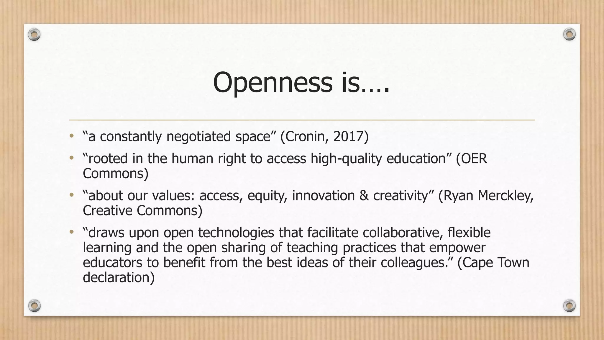 Openness is….
• “a constantly negotiated space” (Cronin, 2017)
• “rooted in the human right to access high-quality education” (OER
Commons)
• “about our values: access, equity, innovation & creativity” (Ryan Merckley,
Creative Commons)
• “draws upon open technologies that facilitate collaborative, flexible
learning and the open sharing of teaching practices that empower
educators to benefit from the best ideas of their colleagues.” (Cape Town
declaration)
 