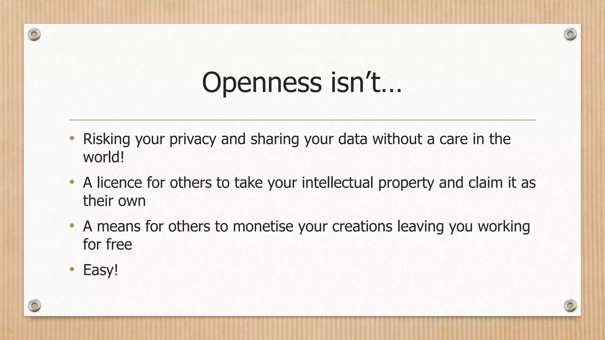 Openness isn’t…
• Risking your privacy and sharing your data without a care in the
world!
• A licence for others to take your intellectual property and claim it as
their own
• A means for others to monetise your creations leaving you working
for free
• Easy!
 