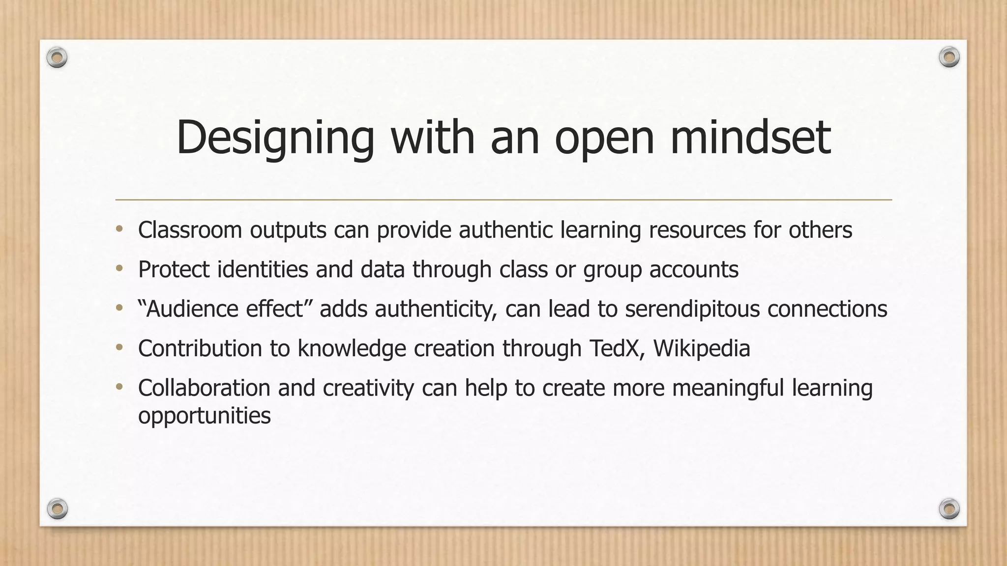 Designing with an open mindset
• Classroom outputs can provide authentic learning resources for others
• Protect identities and data through class or group accounts
• “Audience effect” adds authenticity, can lead to serendipitous connections
• Contribution to knowledge creation through TedX, Wikipedia
• Collaboration and creativity can help to create more meaningful learning
opportunities
 
