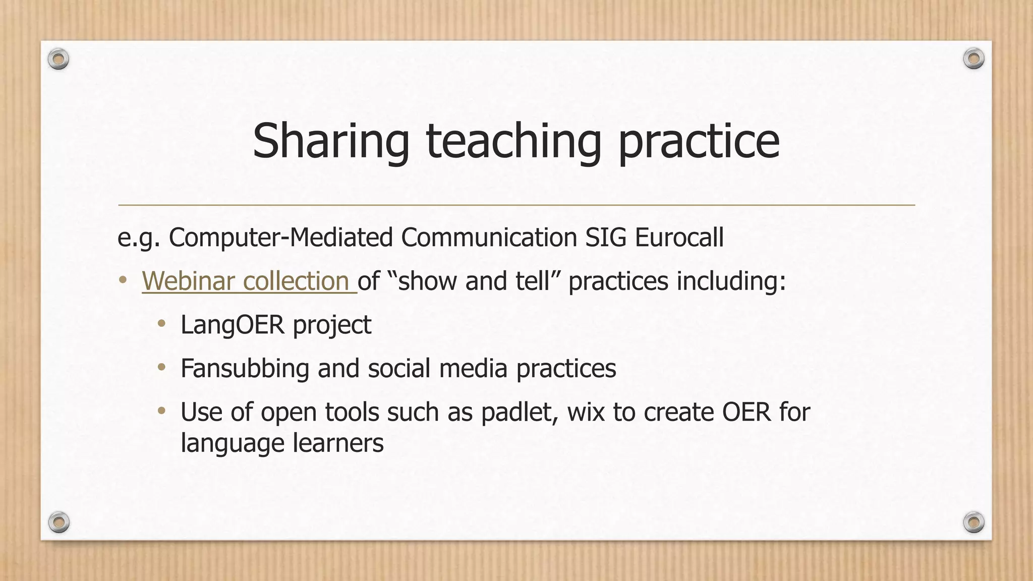Sharing teaching practice
e.g. Computer-Mediated Communication SIG Eurocall
• Webinar collection of “show and tell” practices including:
• LangOER project
• Fansubbing and social media practices
• Use of open tools such as padlet, wix to create OER for
language learners
 