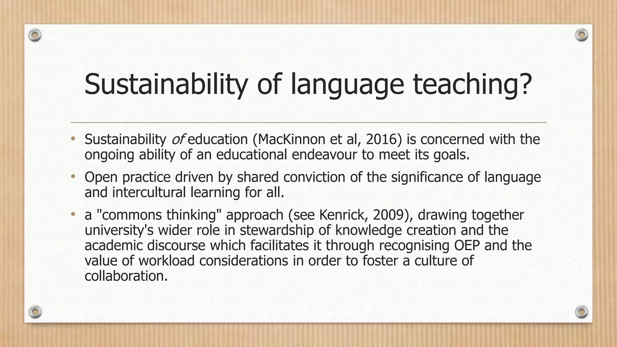 Sustainability of language teaching?
• Sustainability of education (MacKinnon et al, 2016) is concerned with the
ongoing ability of an educational endeavour to meet its goals.
• Open practice driven by shared conviction of the significance of language
and intercultural learning for all.
• a "commons thinking" approach (see Kenrick, 2009), drawing together
university's wider role in stewardship of knowledge creation and the
academic discourse which facilitates it through recognising OEP and the
value of workload considerations in order to foster a culture of
collaboration.
 