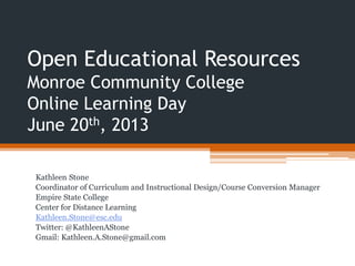 Open Educational Resources
Monroe Community College
Online Learning Day
June 20th, 2013
Kathleen Stone
Coordinator of Curriculum and Instructional Design/Course Conversion Manager
Empire State College
Center for Distance Learning
Kathleen.Stone@esc.edu
Twitter: @KathleenAStone
Gmail: Kathleen.A.Stone@gmail.com
 