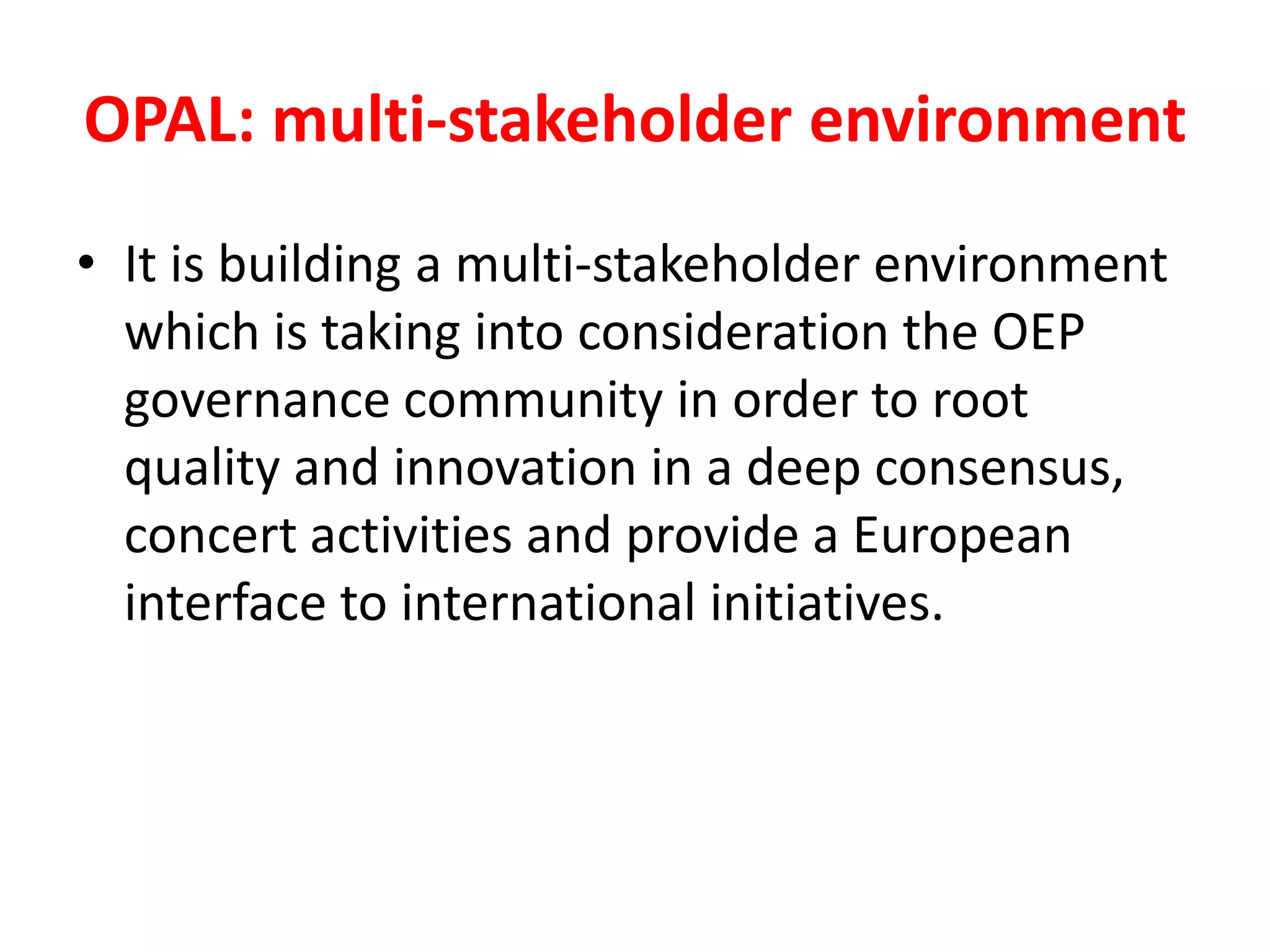 OPAL: multi-stakeholder environment
• It is building a multi-stakeholder environment
which is taking into consideration the OEP
governance community in order to root
quality and innovation in a deep consensus,
concert activities and provide a European
interface to international initiatives.
 