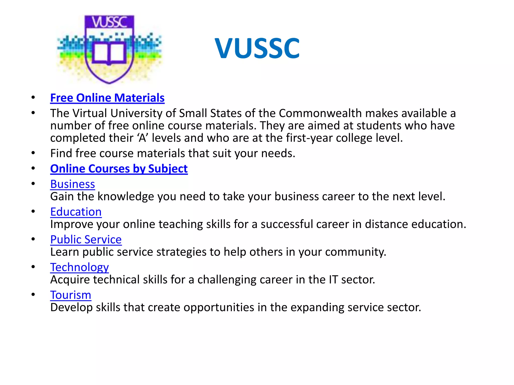 VUSSC
• Free Online Materials
• The Virtual University of Small States of the Commonwealth makes available a
number of free online course materials. They are aimed at students who have
completed their ‘A’ levels and who are at the first-year college level.
• Find free course materials that suit your needs.
• Online Courses by Subject
• Business
Gain the knowledge you need to take your business career to the next level.
• Education
Improve your online teaching skills for a successful career in distance education.
• Public Service
Learn public service strategies to help others in your community.
• Technology
Acquire technical skills for a challenging career in the IT sector.
• Tourism
Develop skills that create opportunities in the expanding service sector.
 