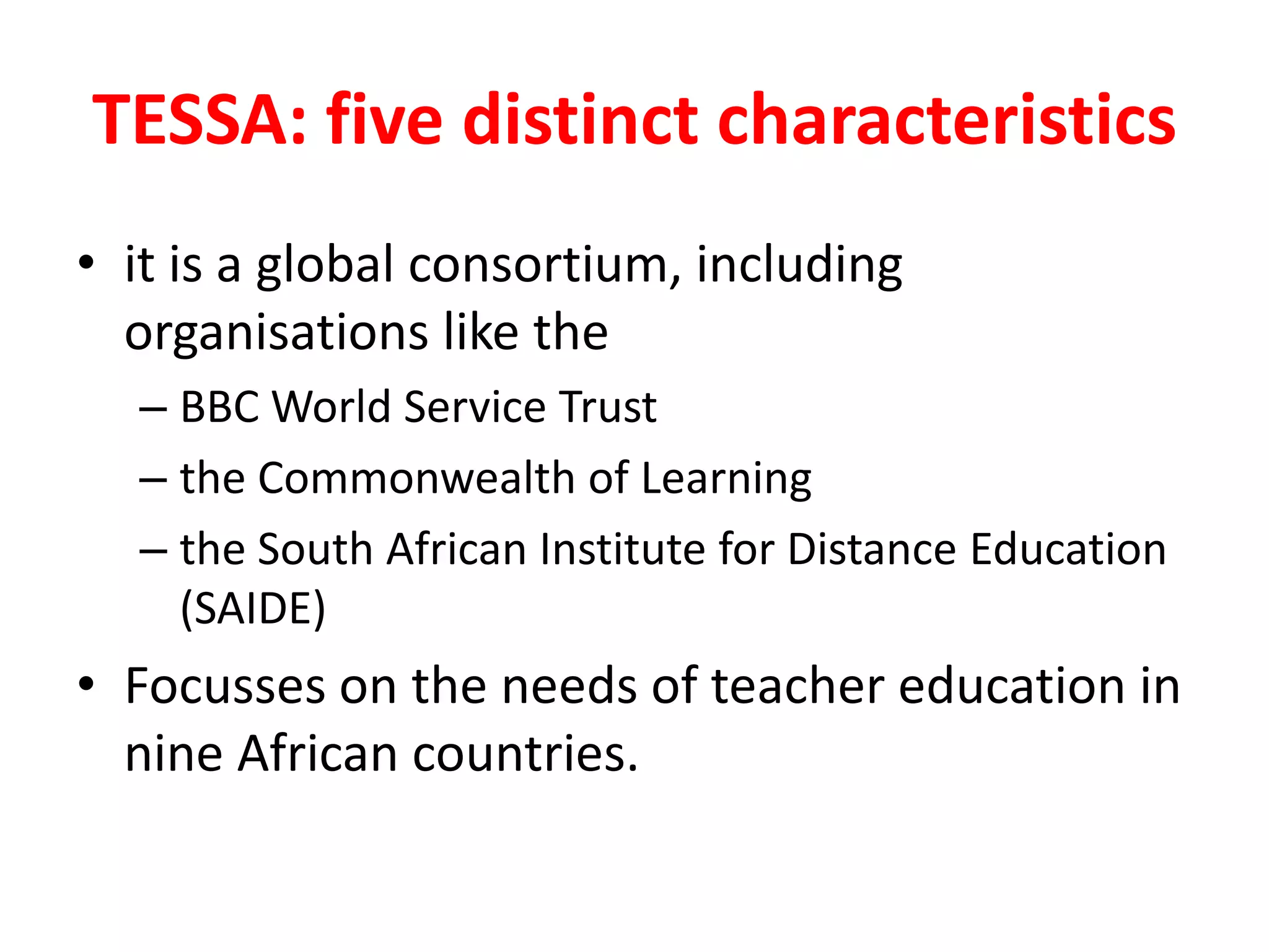 TESSA: five distinct characteristics
• it is a global consortium, including
organisations like the
– BBC World Service Trust
– the Commonwealth of Learning
– the South African Institute for Distance Education
(SAIDE)
• Focusses on the needs of teacher education in
nine African countries.
 