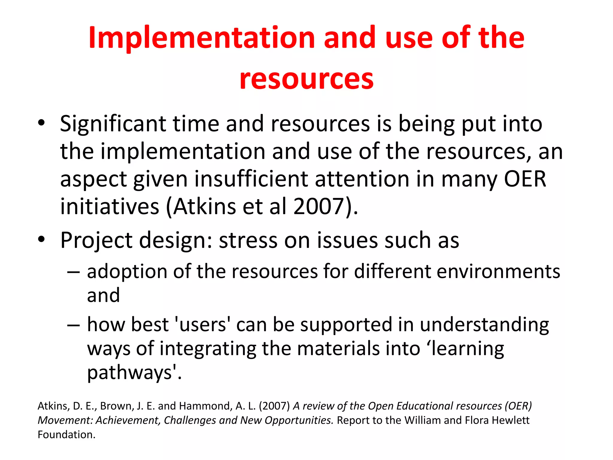 Implementation and use of the
resources
• Significant time and resources is being put into
the implementation and use of the resources, an
aspect given insufficient attention in many OER
initiatives (Atkins et al 2007).
• Project design: stress on issues such as
– adoption of the resources for different environments
and
– how best 'users' can be supported in understanding
ways of integrating the materials into ‘learning
pathways'.
Atkins, D. E., Brown, J. E. and Hammond, A. L. (2007) A review of the Open Educational resources (OER)
Movement: Achievement, Challenges and New Opportunities. Report to the William and Flora Hewlett
Foundation.
 