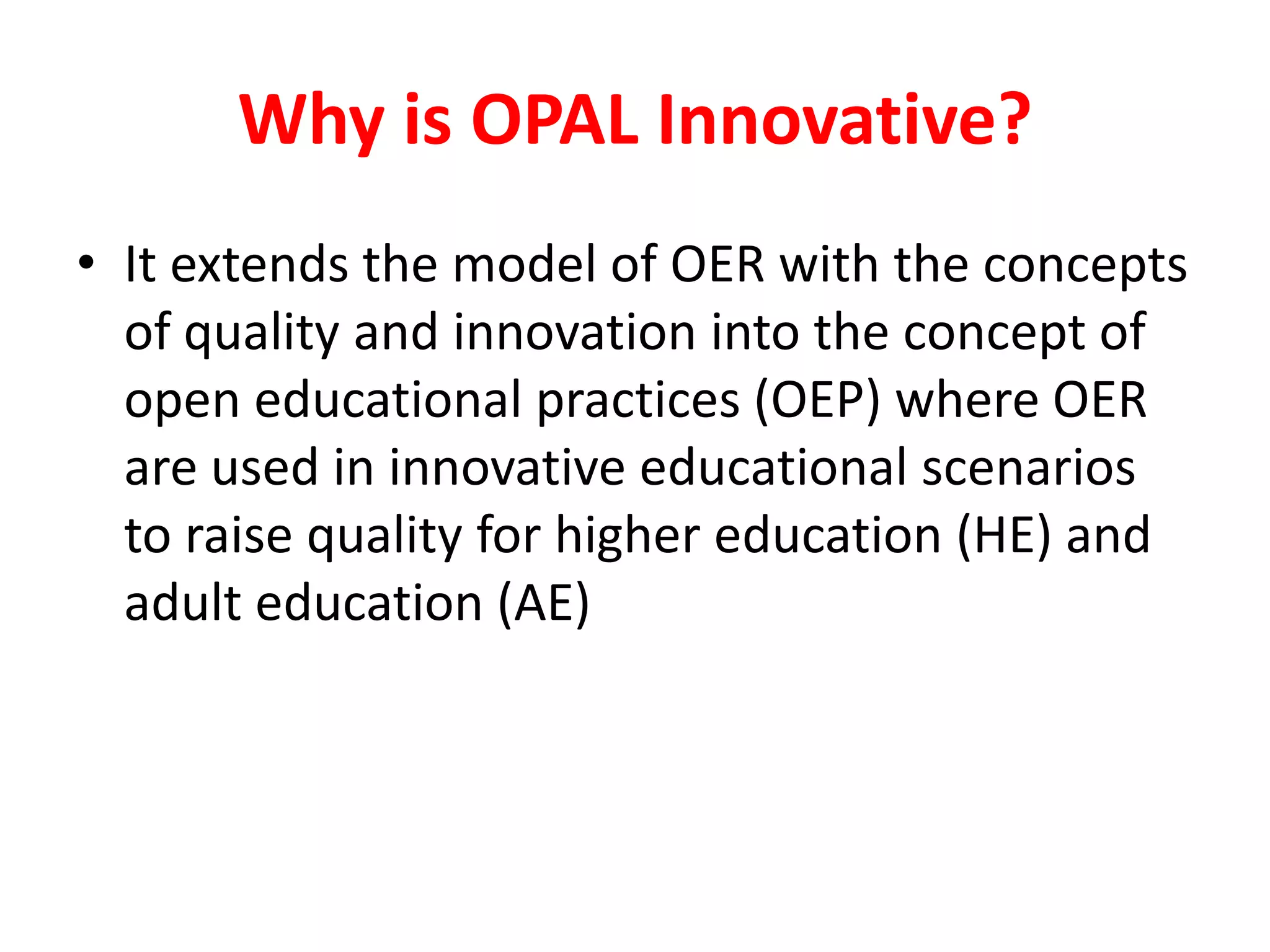 Why is OPAL Innovative?
• It extends the model of OER with the concepts
of quality and innovation into the concept of
open educational practices (OEP) where OER
are used in innovative educational scenarios
to raise quality for higher education (HE) and
adult education (AE)
 