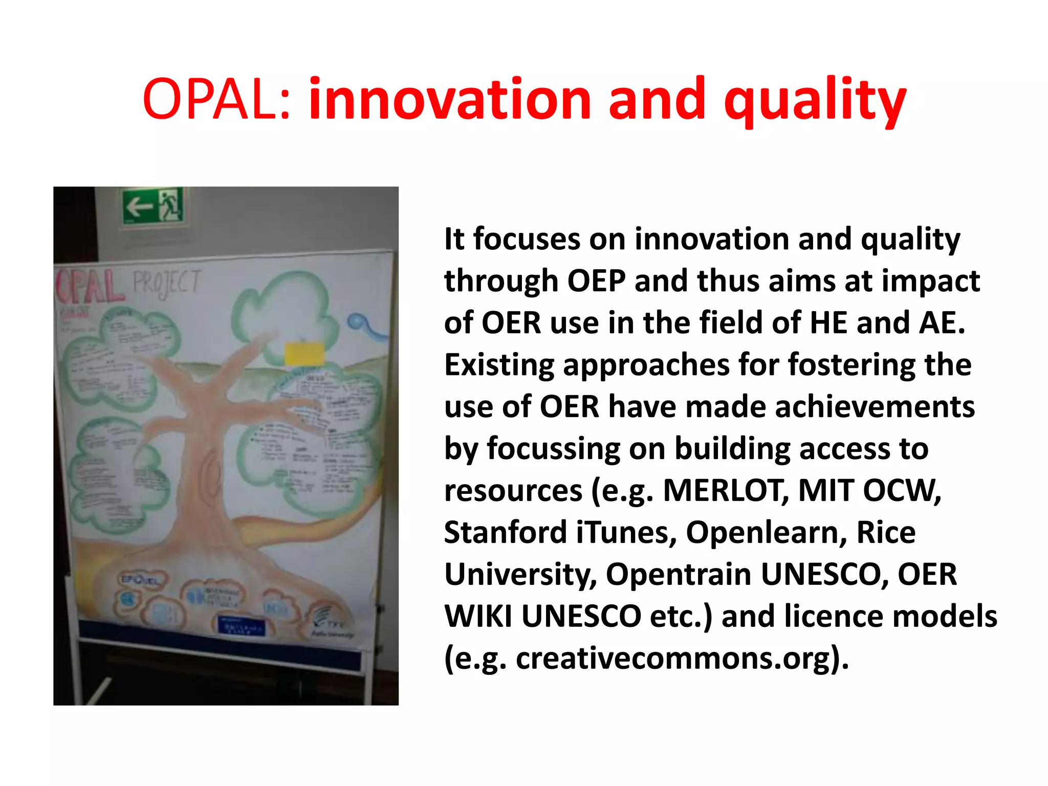 OPAL: innovation and quality
It focuses on innovation and quality
through OEP and thus aims at impact
of OER use in the field of HE and AE.
Existing approaches for fostering the
use of OER have made achievements
by focussing on building access to
resources (e.g. MERLOT, MIT OCW,
Stanford iTunes, Openlearn, Rice
University, Opentrain UNESCO, OER
WIKI UNESCO etc.) and licence models
(e.g. creativecommons.org).
 