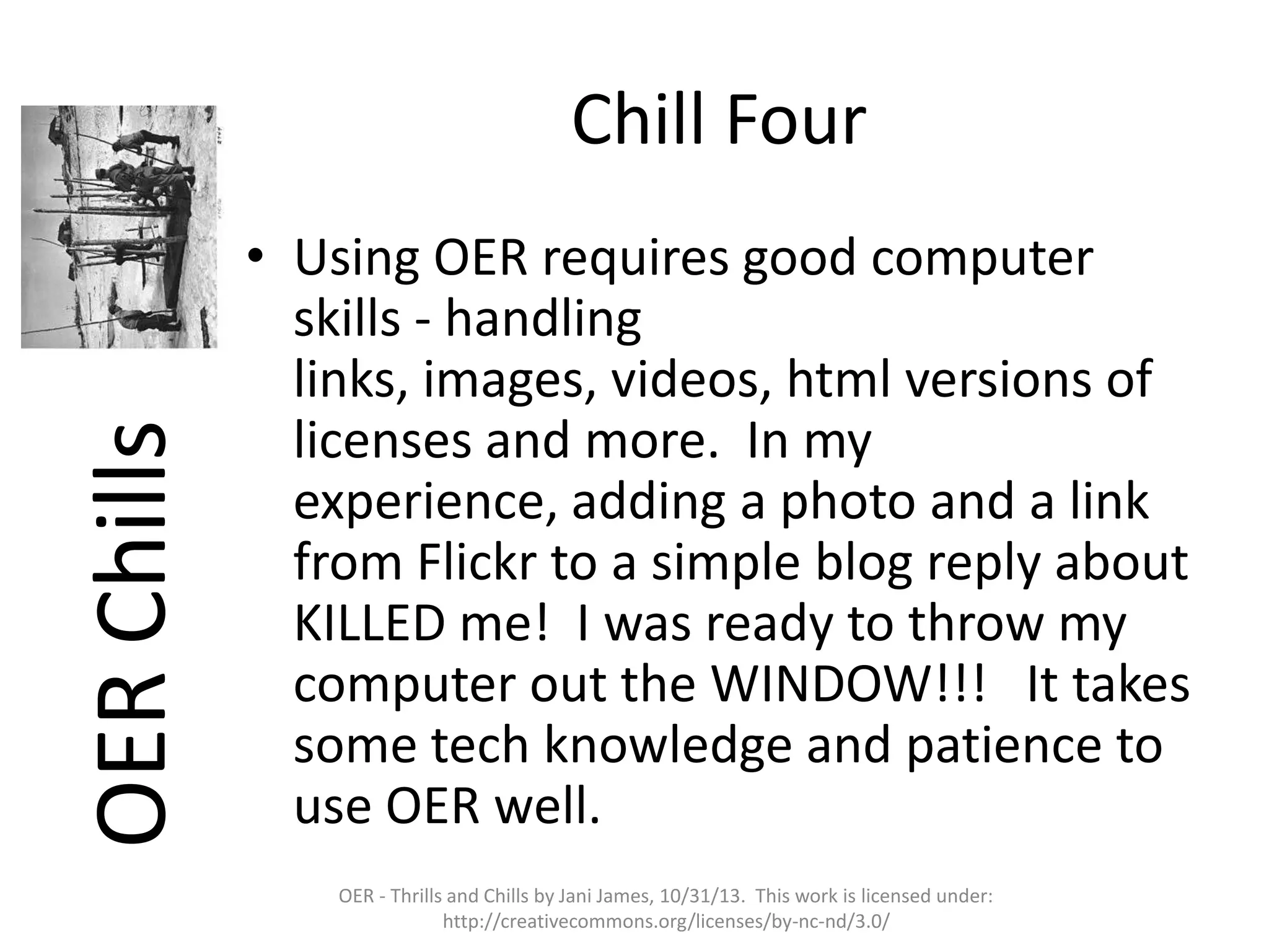 OER Chills

Chill Four
• Using OER requires good computer
skills - handling
links, images, videos, html versions of
licenses and more. In my
experience, adding a photo and a link
from Flickr to a simple blog reply about
KILLED me! I was ready to throw my
computer out the WINDOW!!! It takes
some tech knowledge and patience to
use OER well.
OER - Thrills and Chills by Jani James, 10/31/13. This work is licensed under:
http://creativecommons.org/licenses/by-nc-nd/3.0/

 