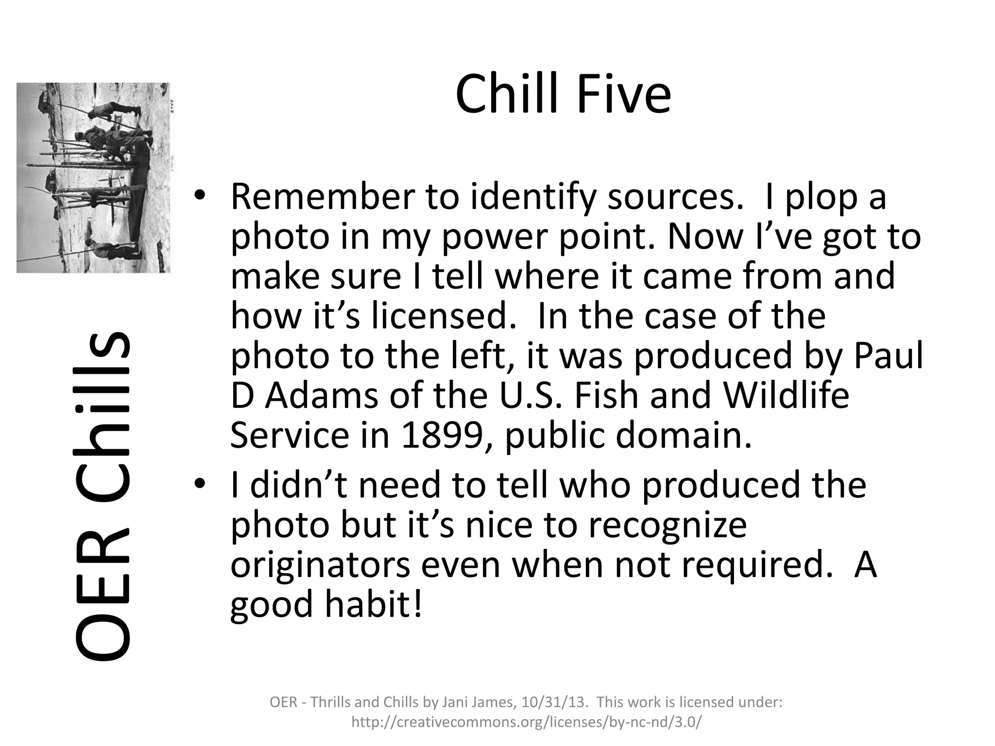 OER Chills

Chill Five
• Remember to identify sources. I plop a
photo in my power point. Now I’ve got to
make sure I tell where it came from and
how it’s licensed. In the case of the
photo to the left, it was produced by Paul
D Adams of the U.S. Fish and Wildlife
Service in 1899, public domain.
• I didn’t need to tell who produced the
photo but it’s nice to recognize
originators even when not required. A
good habit!
OER - Thrills and Chills by Jani James, 10/31/13. This work is licensed under:
http://creativecommons.org/licenses/by-nc-nd/3.0/

 