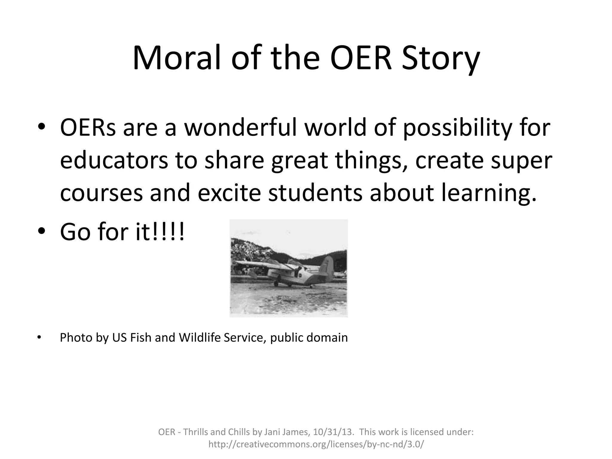 Moral of the OER Story
• OERs are a wonderful world of possibility for
educators to share great things, create super
courses and excite students about learning.
• Go for it!!!!

•

Photo by US Fish and Wildlife Service, public domain

OER - Thrills and Chills by Jani James, 10/31/13. This work is licensed under:
http://creativecommons.org/licenses/by-nc-nd/3.0/

 