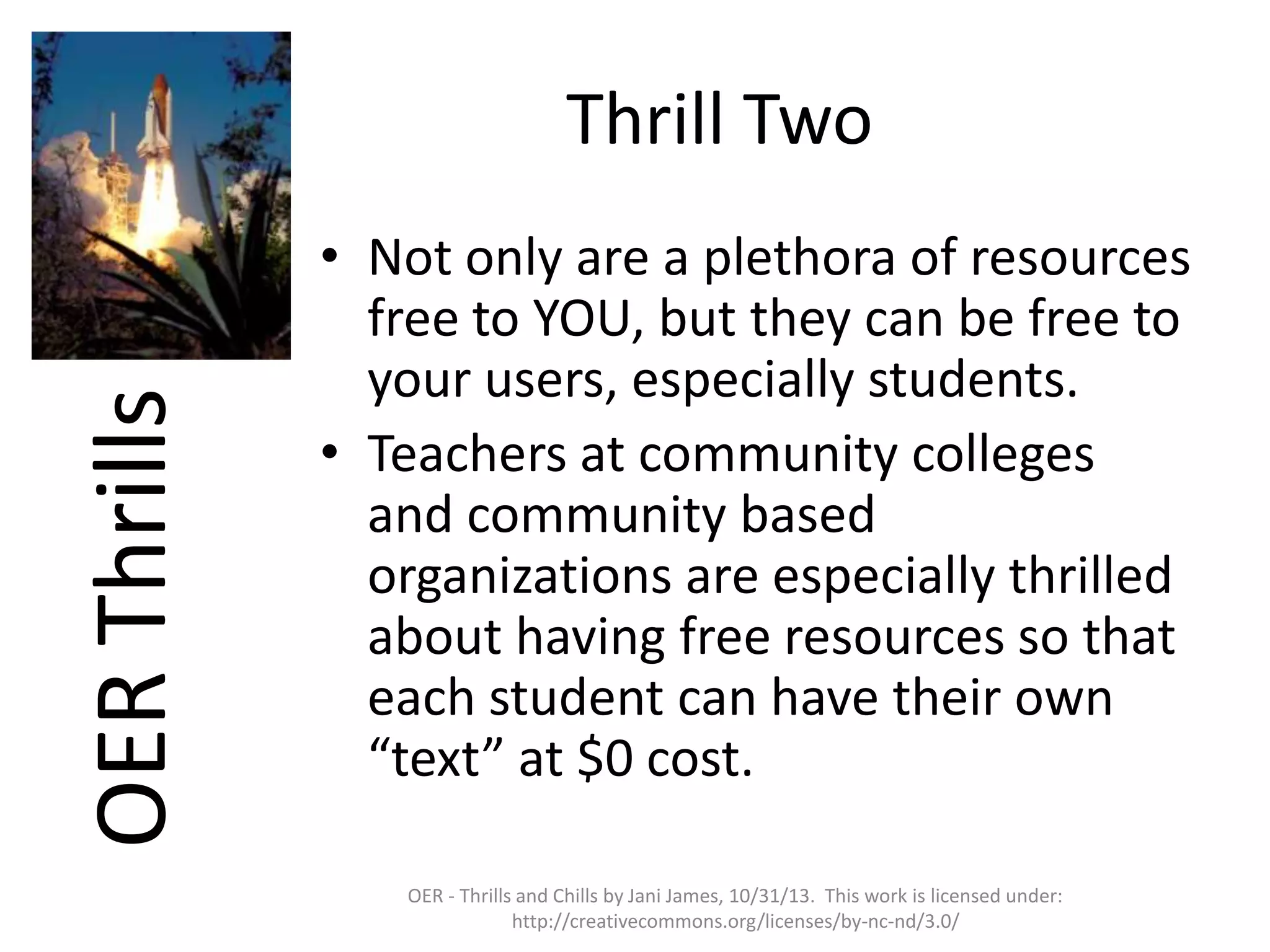 OER Thrills

Thrill Two
• Not only are a plethora of resources
free to YOU, but they can be free to
your users, especially students.
• Teachers at community colleges
and community based
organizations are especially thrilled
about having free resources so that
each student can have their own
“text” at $0 cost.
OER - Thrills and Chills by Jani James, 10/31/13. This work is licensed under:
http://creativecommons.org/licenses/by-nc-nd/3.0/

 