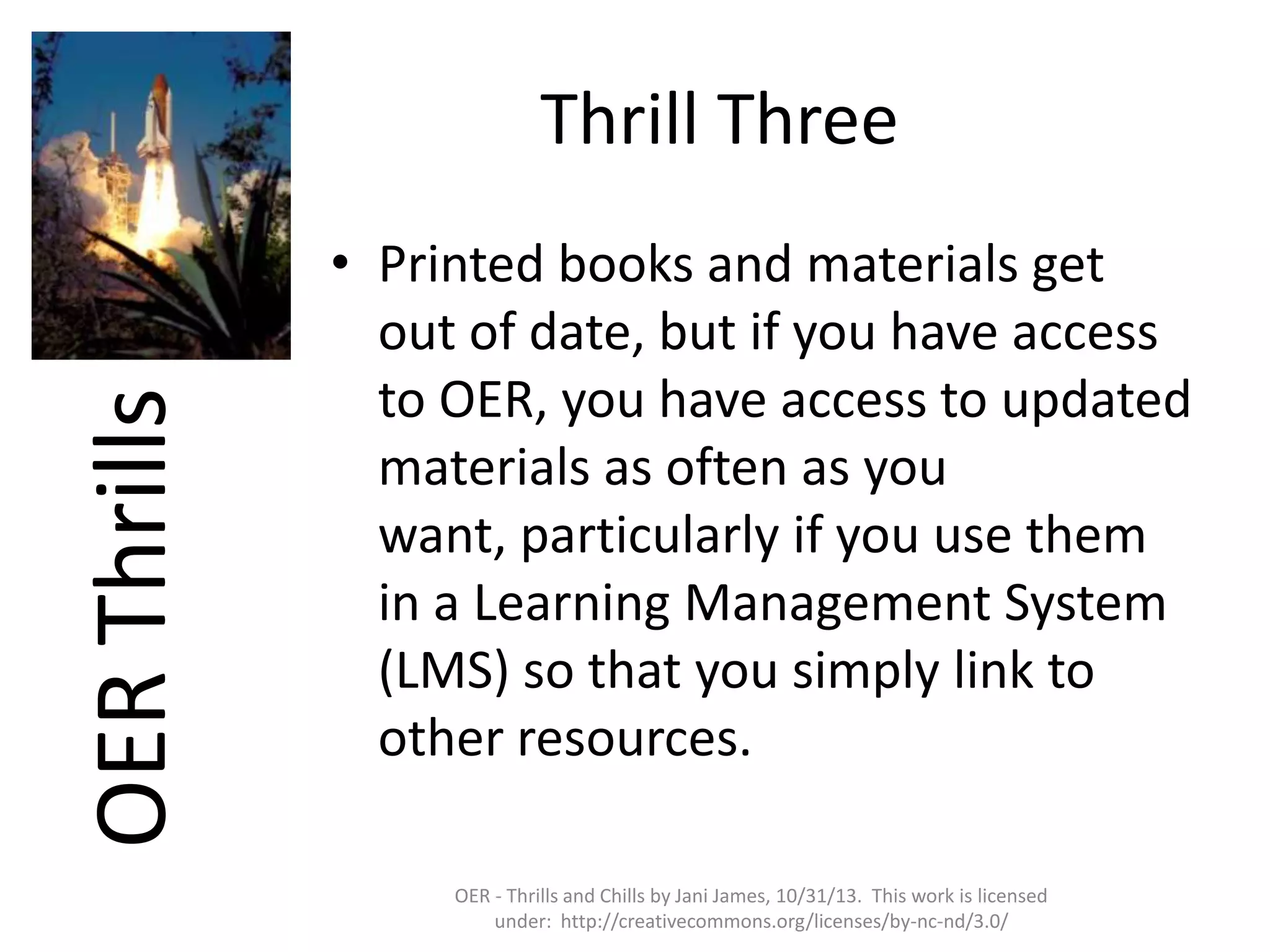 OER Thrills

Thrill Three
• Printed books and materials get
out of date, but if you have access
to OER, you have access to updated
materials as often as you
want, particularly if you use them
in a Learning Management System
(LMS) so that you simply link to
other resources.
OER - Thrills and Chills by Jani James, 10/31/13. This work is licensed
under: http://creativecommons.org/licenses/by-nc-nd/3.0/

 