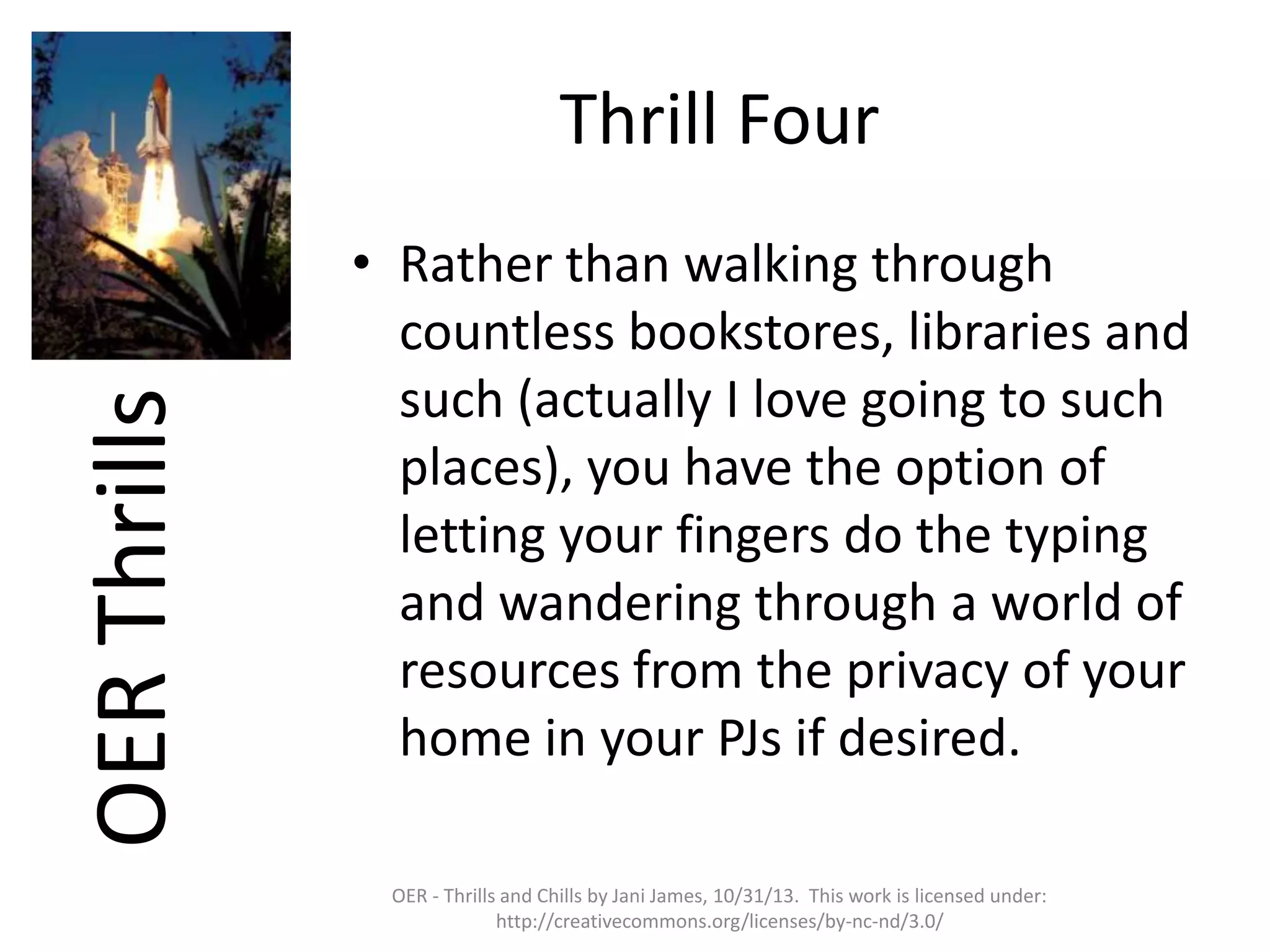 OER Thrills

Thrill Four
• Rather than walking through
countless bookstores, libraries and
such (actually I love going to such
places), you have the option of
letting your fingers do the typing
and wandering through a world of
resources from the privacy of your
home in your PJs if desired.
OER - Thrills and Chills by Jani James, 10/31/13. This work is licensed under:
http://creativecommons.org/licenses/by-nc-nd/3.0/

 