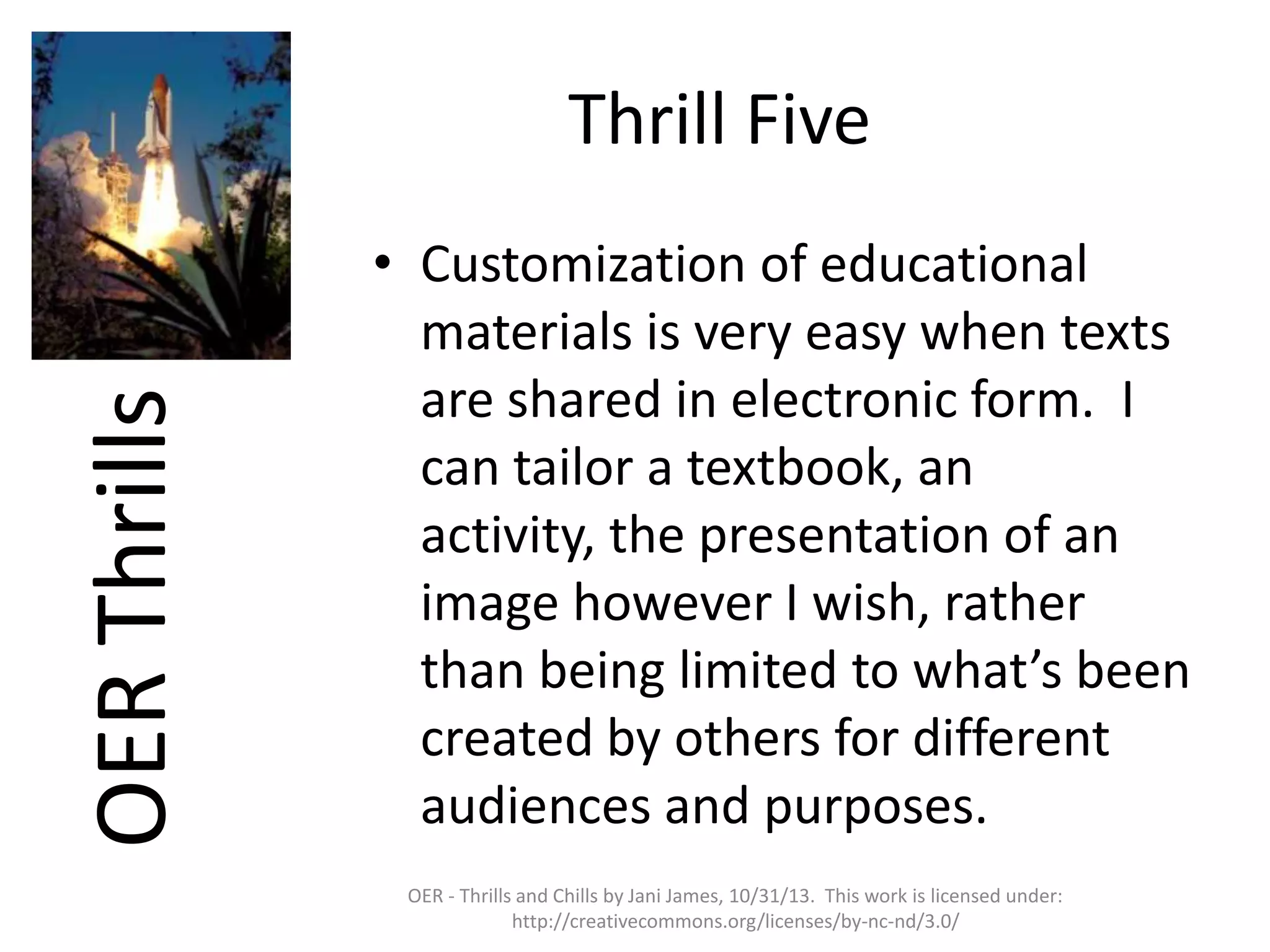 OER Thrills

Thrill Five
• Customization of educational
materials is very easy when texts
are shared in electronic form. I
can tailor a textbook, an
activity, the presentation of an
image however I wish, rather
than being limited to what’s been
created by others for different
audiences and purposes.
OER - Thrills and Chills by Jani James, 10/31/13. This work is licensed under:
http://creativecommons.org/licenses/by-nc-nd/3.0/

 