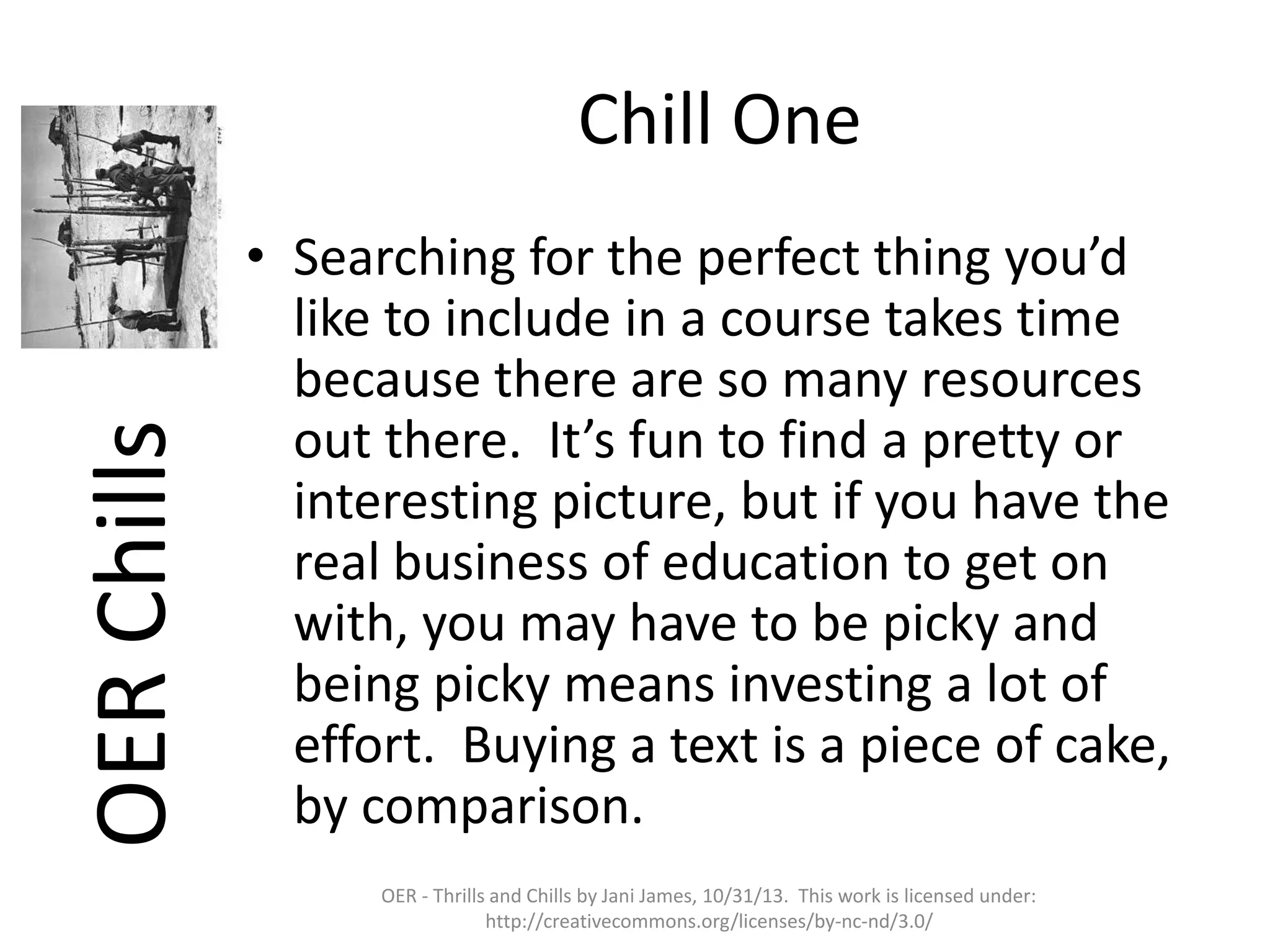 OER Chills

Chill One
• Searching for the perfect thing you’d
like to include in a course takes time
because there are so many resources
out there. It’s fun to find a pretty or
interesting picture, but if you have the
real business of education to get on
with, you may have to be picky and
being picky means investing a lot of
effort. Buying a text is a piece of cake,
by comparison.
OER - Thrills and Chills by Jani James, 10/31/13. This work is licensed under:
http://creativecommons.org/licenses/by-nc-nd/3.0/

 