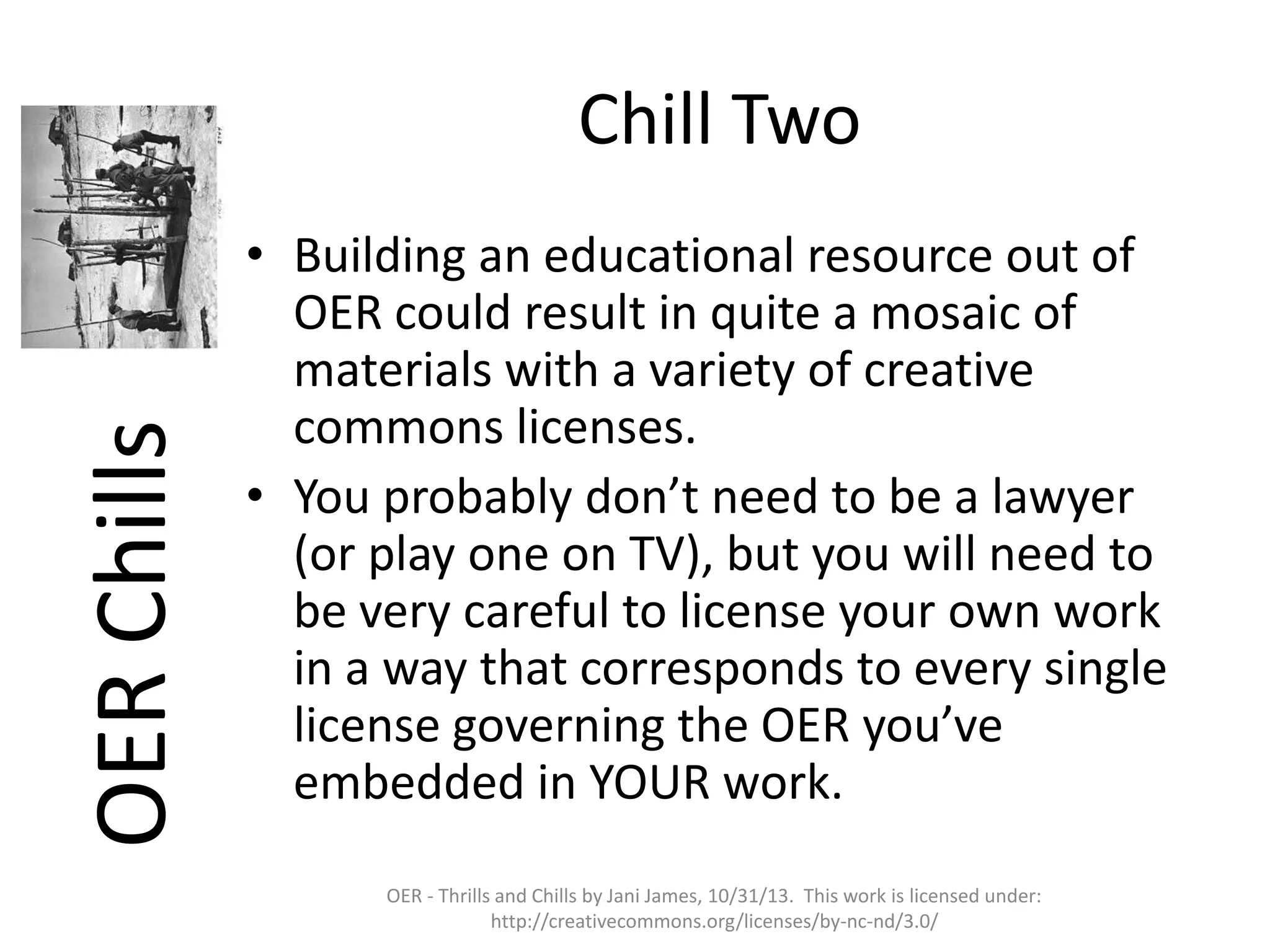 OER Chills

Chill Two
• Building an educational resource out of
OER could result in quite a mosaic of
materials with a variety of creative
commons licenses.
• You probably don’t need to be a lawyer
(or play one on TV), but you will need to
be very careful to license your own work
in a way that corresponds to every single
license governing the OER you’ve
embedded in YOUR work.
OER - Thrills and Chills by Jani James, 10/31/13. This work is licensed under:
http://creativecommons.org/licenses/by-nc-nd/3.0/

 