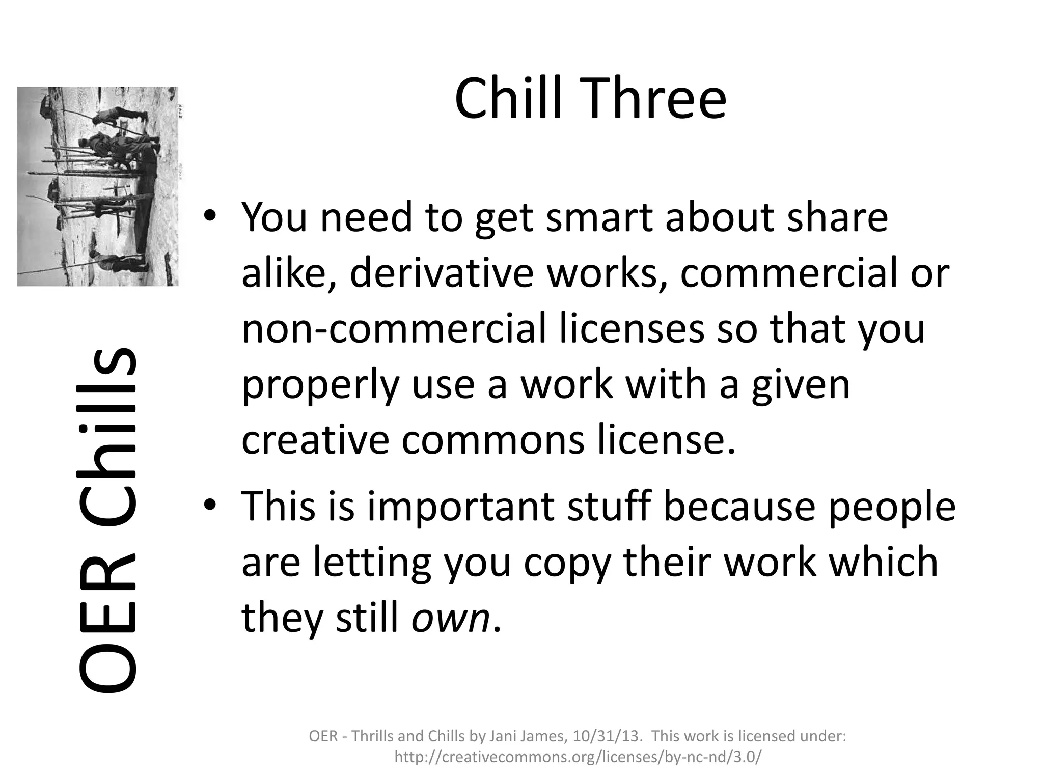 OER Chills

Chill Three
• You need to get smart about share
alike, derivative works, commercial or
non-commercial licenses so that you
properly use a work with a given
creative commons license.
• This is important stuff because people
are letting you copy their work which
they still own.
OER - Thrills and Chills by Jani James, 10/31/13. This work is licensed under:
http://creativecommons.org/licenses/by-nc-nd/3.0/

 