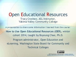 Open Educational Resources
Tracy Croshaw, ASL Instructor,
Yakima Valley Community College
A presentation to share some information I learned from the course:

How to Use Open Educational Resources (OER), winter
cohort 2014, taught by Boyoung Chae, Ph.D.
Program administrator, Open Education and
eLearning, Washington State Board for Community and
Technical Colleges
OER Presentation is licensed under a Creative Commons
Attribution-NonCommercial-ShareAlike 4.0 International License.

 