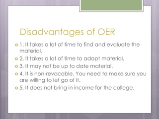 Disadvantages of OER
 1. It takes a lot of time to find and evaluate the
material.
 2. It takes a lot of time to adapt material.
 3. It may not be up to date material.
 4. It is non-revocable. You need to make sure you
are willing to let go of it.
 5. It does not bring in income for the college.
 