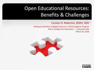 Open Educational Resources:
Benefits & Challenges
Carolyn D. Roberton, BSDH, RDH
Professor, Bachelor of Applied Science in Dental Hygiene Program
Pierce College Fort Steilacoom | Lakewood, WA
March 21, 2016
 