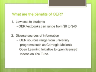 What are the benefits of OER?
1. Low cost to students
- OER textbooks can range from $0 to $40
2. Diverse sources of information
- OER sources range from university
programs such as Carnegie Mellon’s
Open Learning Initiative to open licensed
videos on You Tube.
 