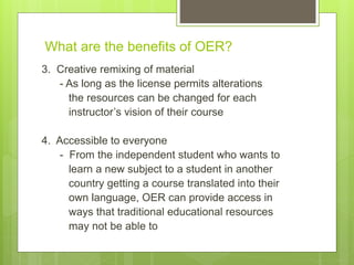 What are the benefits of OER?
3. Creative remixing of material
- As long as the license permits alterations
the resources can be changed for each
instructor’s vision of their course
4. Accessible to everyone
- From the independent student who wants to
learn a new subject to a student in another
country getting a course translated into their
own language, OER can provide access in
ways that traditional educational resources
may not be able to
 