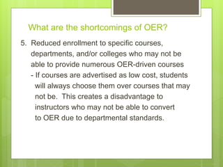 What are the shortcomings of OER?
5. Reduced enrollment to specific courses,
departments, and/or colleges who may not be
able to provide numerous OER-driven courses
- If courses are advertised as low cost, students
will always choose them over courses that may
not be. This creates a disadvantage to
instructors who may not be able to convert
to OER due to departmental standards.
 