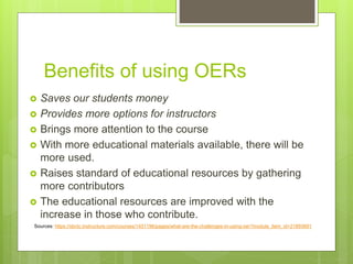 Benefits of using OERs
 Saves our students money
 Provides more options for instructors
 Brings more attention to the course
 With more educational materials available, there will be
more used.
 Raises standard of educational resources by gathering
more contributors
 The educational resources are improved with the
increase in those who contribute.
Sources: https://sbctc.instructure.com/courses/1431196/pages/what-are-the-challenges-in-using-oer?module_item_id=21893691
 