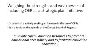 Weighing the strengths and weaknesses of
including OER as a strategic plan initiative.
• Students are actively seeking an increase in the use of OERs.
• It is a topic on the agenda of the Kansas Board of Regents.
Cultivate Open Education Resources to promote
educational accessibility and to facilitate curricular
innovation.
 