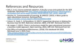 References and Resources
• Bell, S. (n.d.). Course materials adoption: A faculty survey and outlook for the OER
landscape. Retrieved from http://www.choice360.org/content/2-librarianship/5-
whitepaper/bell-white-paper-october-2018/100318_bell_white_paper.pdf
• Butcher, N., Commonwealth of Learning, & UNESCO. (2015). A Basic guide to
open educational resources. Retrieved from
https://unesdoc.unesco.org/ark:/48223/pf0000215804
• Colson, R., Scott, E., & Donaldson, R. (2017). Supporting Librarians in Making the
Business Case for OER. Reference Librarian, 58(4), 278–287. Retrieved from lxh.
• de Langen, F. (2011). There is no business model for open educational resources:
a business model approach. Open Learning, 26(3), 209–222. Retrieved from lxh.
• ESU Office of Institutional Effectiveness. (2018). ESU databook fall 2018.
Retrieved June 5, 2019, from
https://www.emporia.edu/oira/documents/institutionalresearch/ESU%20Databo
ok%20Fall%202018XA.pdf
OER, Building Collaborative Bridges
 