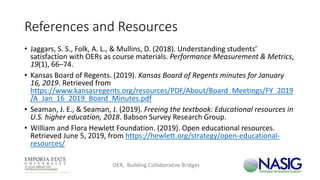 References and Resources
• Jaggars, S. S., Folk, A. L., & Mullins, D. (2018). Understanding students’
satisfaction with OERs as course materials. Performance Measurement & Metrics,
19(1), 66–74.
• Kansas Board of Regents. (2019). Kansas Board of Regents minutes for January
16, 2019. Retrieved from
https://www.kansasregents.org/resources/PDF/About/Board_Meetings/FY_2019
/A_Jan_16_2019_Board_Minutes.pdf
• Seaman, J. E., & Seaman, J. (2019). Freeing the textbook: Educational resources in
U.S. higher education, 2018. Babson Survey Research Group.
• William and Flora Hewlett Foundation. (2019). Open educational resources.
Retrieved June 5, 2019, from https://hewlett.org/strategy/open-educational-
resources/
OER, Building Collaborative Bridges
 