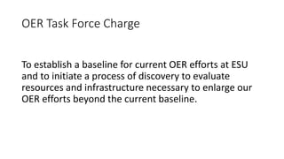 OER Task Force Charge
To establish a baseline for current OER efforts at ESU
and to initiate a process of discovery to evaluate
resources and infrastructure necessary to enlarge our
OER efforts beyond the current baseline.
 