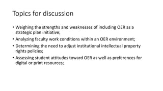 Topics for discussion
• Weighing the strengths and weaknesses of including OER as a
strategic plan initiative;
• Analyzing faculty work conditions within an OER environment;
• Determining the need to adjust institutional intellectual property
rights policies;
• Assessing student attitudes toward OER as well as preferences for
digital or print resources;
 