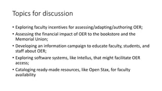 Topics for discussion
• Exploring faculty incentives for assessing/adapting/authoring OER;
• Assessing the financial impact of OER to the bookstore and the
Memorial Union;
• Developing an information campaign to educate faculty, students, and
staff about OER;
• Exploring software systems, like Intellus, that might facilitate OER
access;
• Cataloging ready-made resources, like Open Stax, for faculty
availability
 