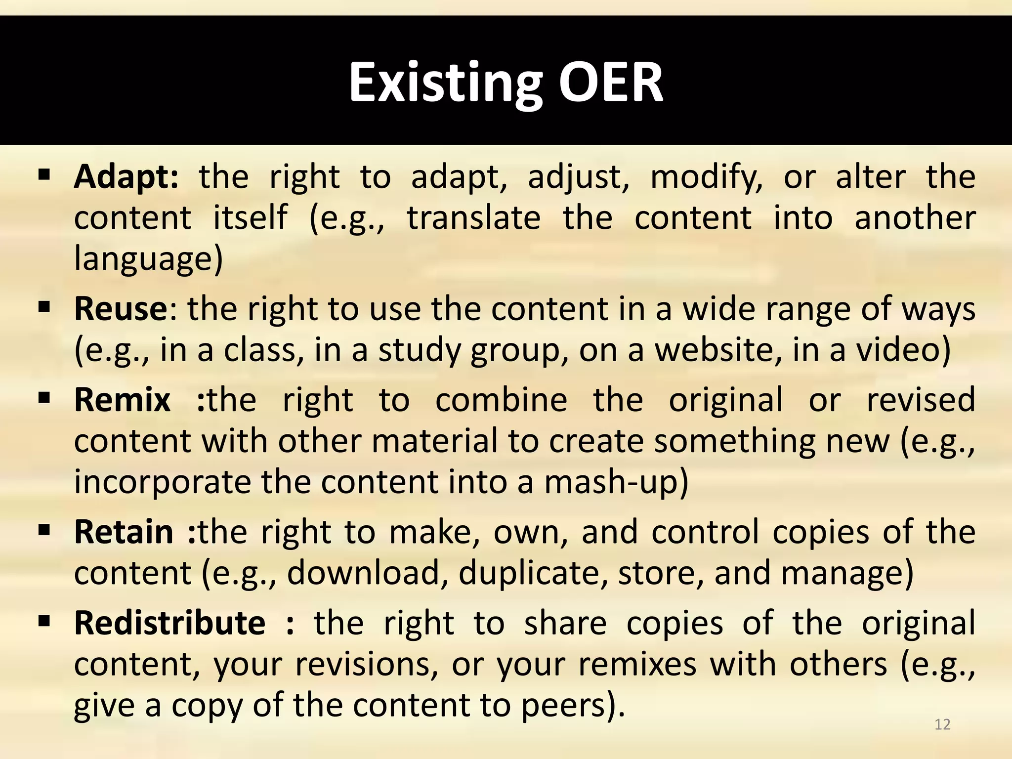 Existing OER
 Adapt: the right to adapt, adjust, modify, or alter the
content itself (e.g., translate the content into another
language)
 Reuse: the right to use the content in a wide range of ways
(e.g., in a class, in a study group, on a website, in a video)
 Remix :the right to combine the original or revised
content with other material to create something new (e.g.,
incorporate the content into a mash-up)
 Retain :the right to make, own, and control copies of the
content (e.g., download, duplicate, store, and manage)
 Redistribute : the right to share copies of the original
content, your revisions, or your remixes with others (e.g.,
give a copy of the content to peers). 12
 