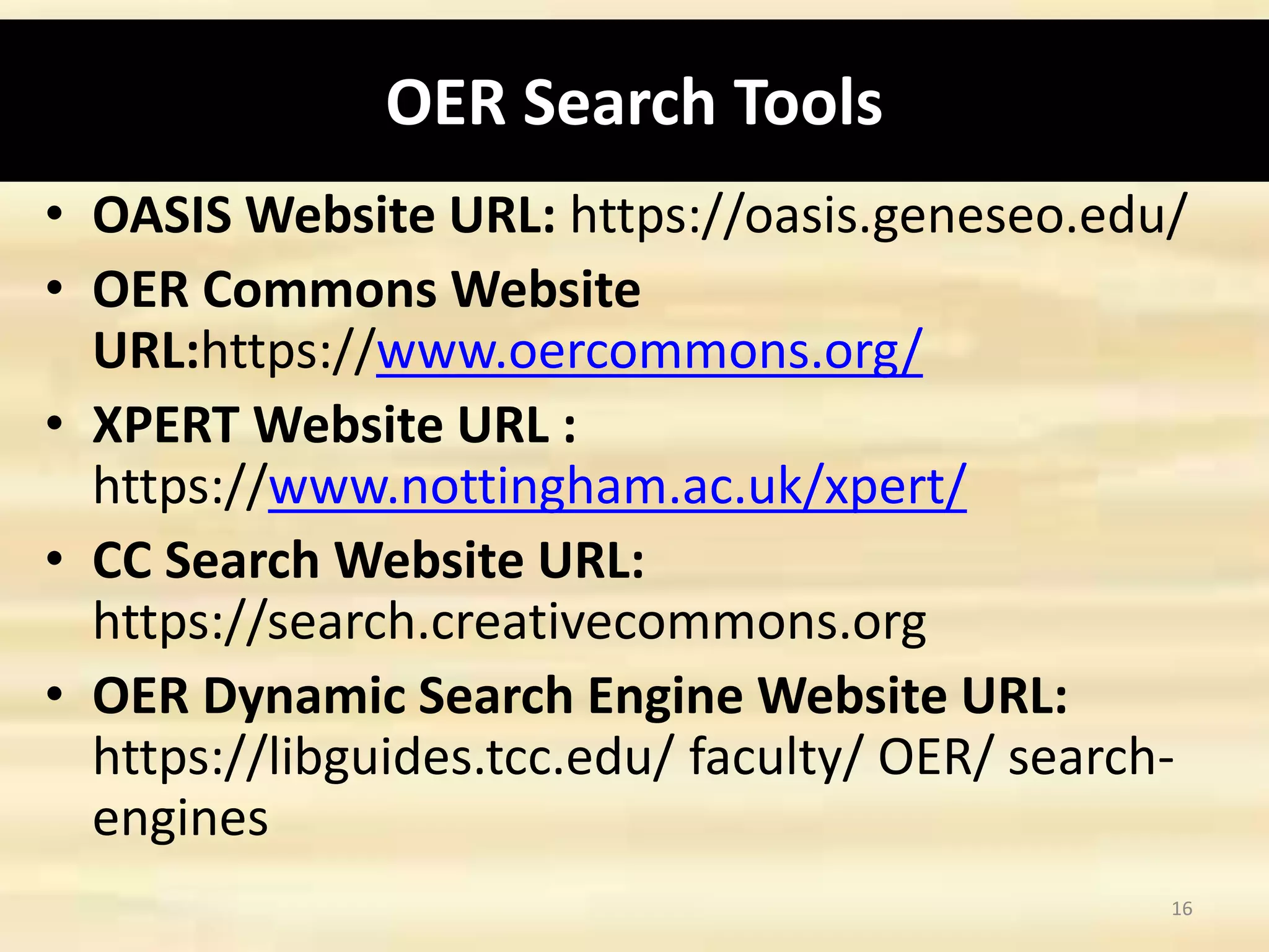 OER Search Tools
• OASIS Website URL: https://oasis.geneseo.edu/
• OER Commons Website
URL:https://www.oercommons.org/
• XPERT Website URL :
https://www.nottingham.ac.uk/xpert/
• CC Search Website URL:
https://search.creativecommons.org
• OER Dynamic Search Engine Website URL:
https://libguides.tcc.edu/ faculty/ OER/ search-
engines
16
 