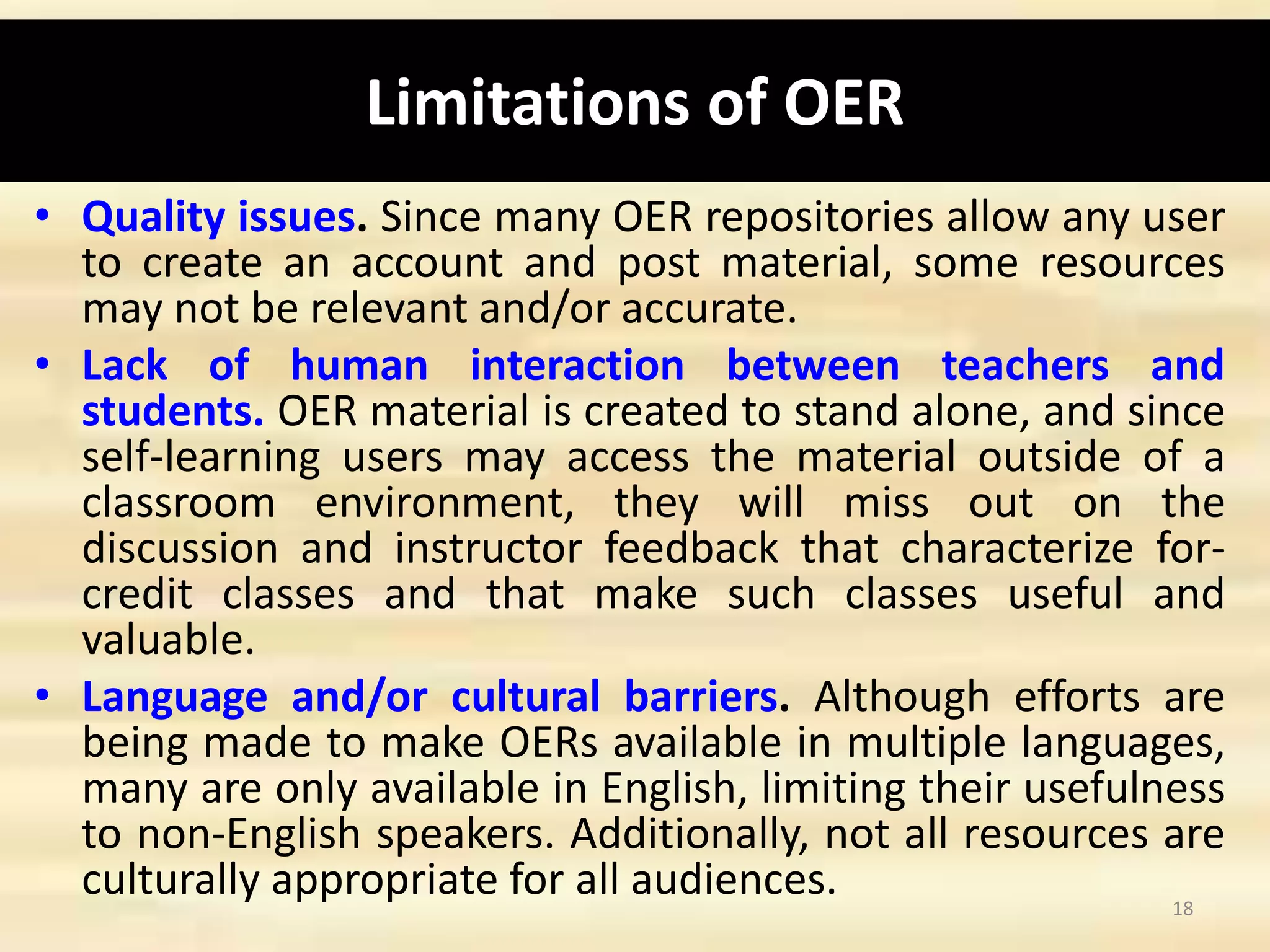 Limitations of OER
• Quality issues. Since many OER repositories allow any user
to create an account and post material, some resources
may not be relevant and/or accurate.
• Lack of human interaction between teachers and
students. OER material is created to stand alone, and since
self-learning users may access the material outside of a
classroom environment, they will miss out on the
discussion and instructor feedback that characterize for-
credit classes and that make such classes useful and
valuable.
• Language and/or cultural barriers. Although efforts are
being made to make OERs available in multiple languages,
many are only available in English, limiting their usefulness
to non-English speakers. Additionally, not all resources are
culturally appropriate for all audiences. 18
 