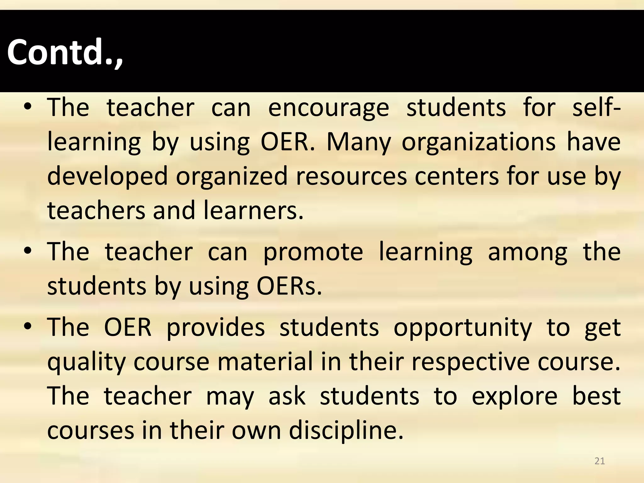 Contd.,
• The teacher can encourage students for self-
learning by using OER. Many organizations have
developed organized resources centers for use by
teachers and learners.
• The teacher can promote learning among the
students by using OERs.
• The OER provides students opportunity to get
quality course material in their respective course.
The teacher may ask students to explore best
courses in their own discipline.
21
 