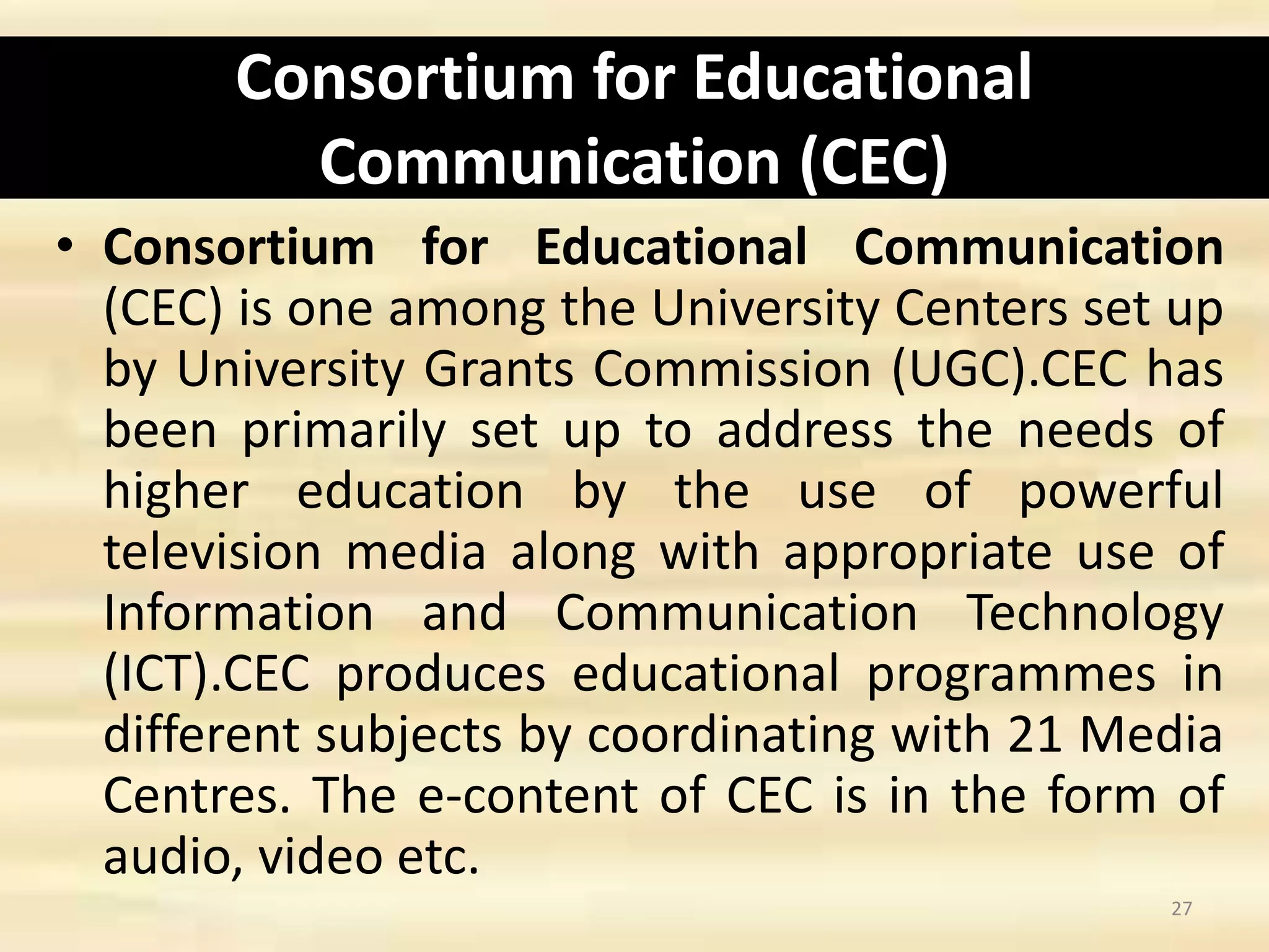 Consortium for Educational
Communication (CEC)
• Consortium for Educational Communication
(CEC) is one among the University Centers set up
by University Grants Commission (UGC).CEC has
been primarily set up to address the needs of
higher education by the use of powerful
television media along with appropriate use of
Information and Communication Technology
(ICT).CEC produces educational programmes in
different subjects by coordinating with 21 Media
Centres. The e-content of CEC is in the form of
audio, video etc.
27
 