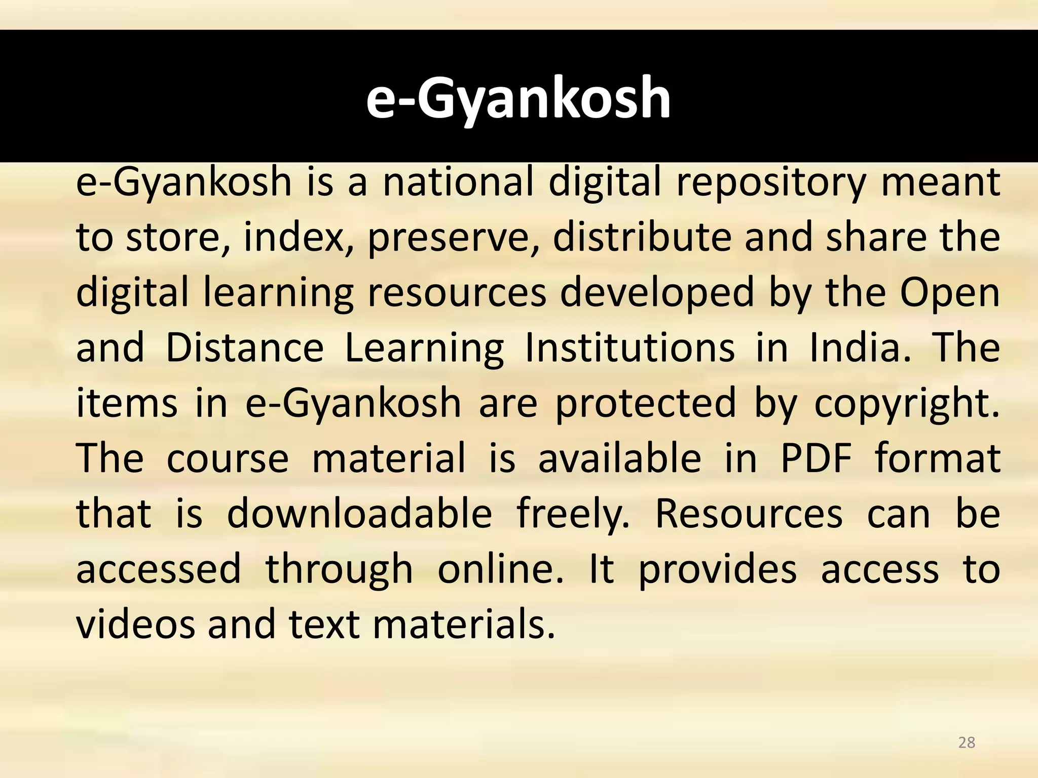 e-Gyankosh
e-Gyankosh is a national digital repository meant
to store, index, preserve, distribute and share the
digital learning resources developed by the Open
and Distance Learning Institutions in India. The
items in e-Gyankosh are protected by copyright.
The course material is available in PDF format
that is downloadable freely. Resources can be
accessed through online. It provides access to
videos and text materials.
28
 