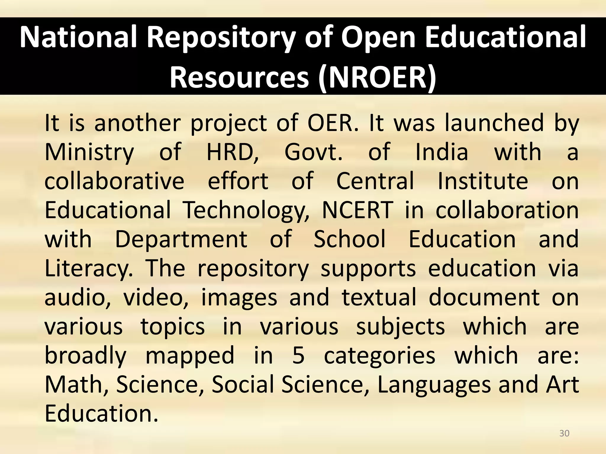 National Repository of Open Educational
Resources (NROER)
It is another project of OER. It was launched by
Ministry of HRD, Govt. of India with a
collaborative effort of Central Institute on
Educational Technology, NCERT in collaboration
with Department of School Education and
Literacy. The repository supports education via
audio, video, images and textual document on
various topics in various subjects which are
broadly mapped in 5 categories which are:
Math, Science, Social Science, Languages and Art
Education.
30
 
